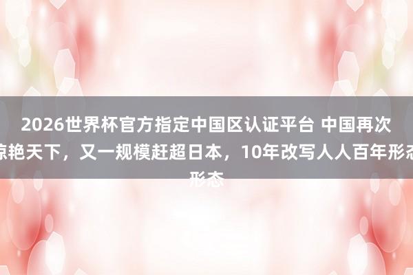 2026世界杯官方指定中国区认证平台 中国再次惊艳天下，又一规模赶超日本，10年改写人人百年形态