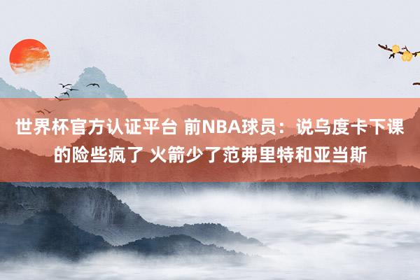 世界杯官方认证平台 前NBA球员：说乌度卡下课的险些疯了 火箭少了范弗里特和亚当斯