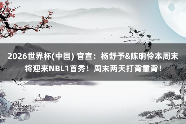 2026世界杯(中国) 官宣：杨舒予&陈明伶本周末将迎来NBL1首秀！周末两天打背靠背！