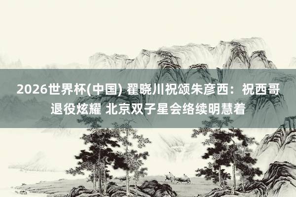 2026世界杯(中国) 翟晓川祝颂朱彦西：祝西哥退役炫耀 北京双子星会络续明慧着