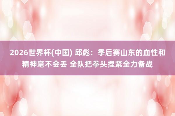 2026世界杯(中国) 邱彪：季后赛山东的血性和精神毫不会丢 全队把拳头捏紧全力备战