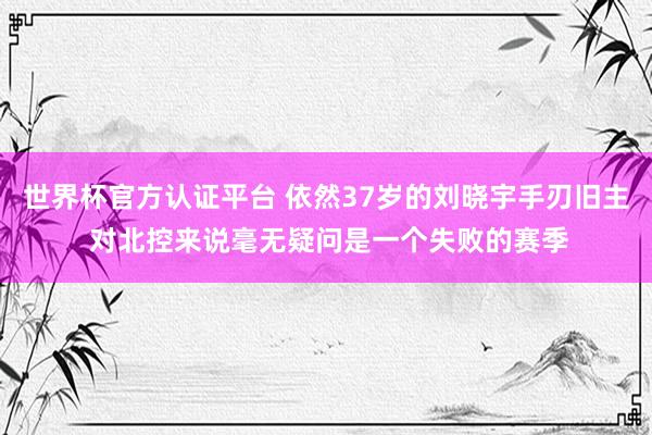 世界杯官方认证平台 依然37岁的刘晓宇手刃旧主 对北控来说毫无疑问是一个失败的赛季