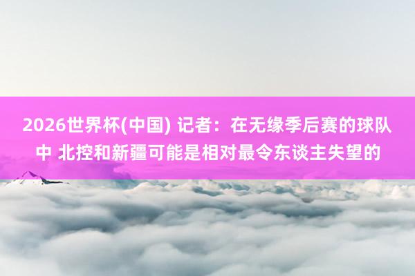 2026世界杯(中国) 记者：在无缘季后赛的球队中 北控和新疆可能是相对最令东谈主失望的