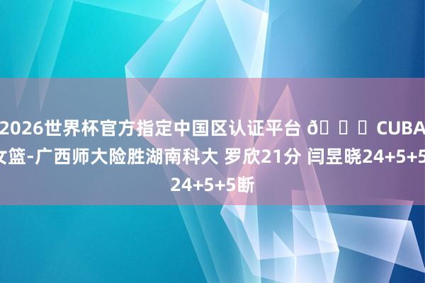 2026世界杯官方指定中国区认证平台 🏀CUBAL女篮-广西师大险胜湖南科大 罗欣21分 闫昱晓24+5+5断