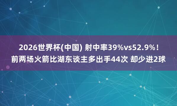 2026世界杯(中国) 射中率39%vs52.9%！前两场火箭比湖东谈主多出手44次 却少进2球