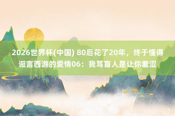 2026世界杯(中国) 80后花了20年，终于懂得诳言西游的爱情06：我骂盲人是让你羞涩
