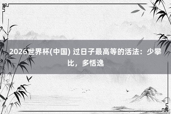 2026世界杯(中国) 过日子最高等的活法：少攀比，多恬逸