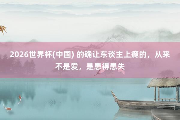 2026世界杯(中国) 的确让东谈主上瘾的，从来不是爱，是患得患失