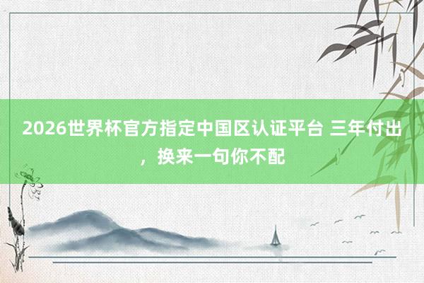 2026世界杯官方指定中国区认证平台 三年付出，换来一句你不配