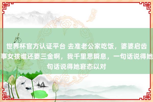世界杯官方认证平台 去准老公家吃饭，婆婆启齿：如今懂事女孩谁还要三金啊，我千里思瞬息，一句话说得她窘态以对