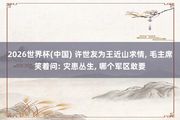 2026世界杯(中国) 许世友为王近山求情， 毛主席笑着问: 灾患丛生， 哪个军区敢要