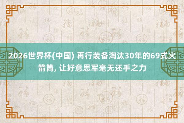 2026世界杯(中国) 再行装备淘汰30年的69式火箭筒， 让好意思军毫无还手之力