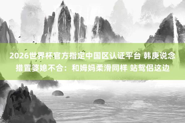2026世界杯官方指定中国区认证平台 韩庚说念措置婆媳不合：和姆妈柔滑同样 站鸳侣这边
