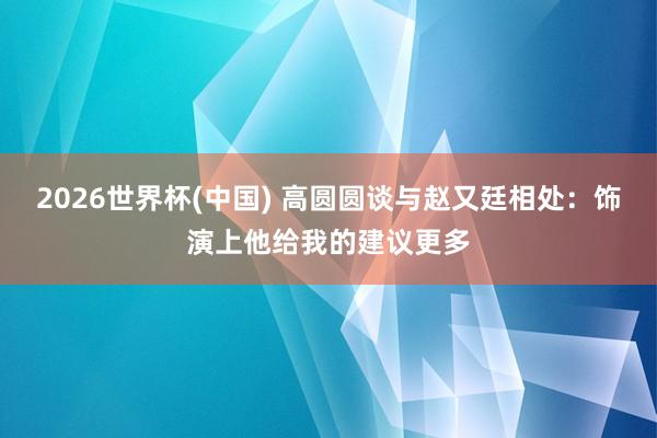 2026世界杯(中国) 高圆圆谈与赵又廷相处：饰演上他给我的建议更多