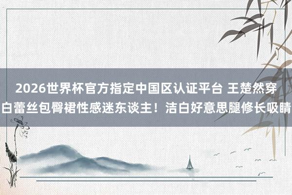 2026世界杯官方指定中国区认证平台 王楚然穿白蕾丝包臀裙性感迷东谈主！洁白好意思腿修长吸睛