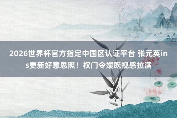 2026世界杯官方指定中国区认证平台 张元英ins更新好意思照！权门令嫒既视感拉满