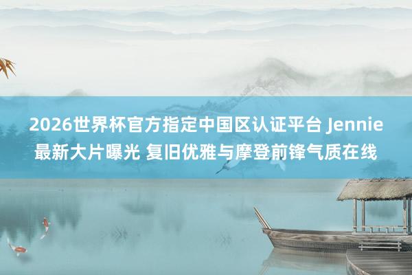 2026世界杯官方指定中国区认证平台 Jennie最新大片曝光 复旧优雅与摩登前锋气质在线