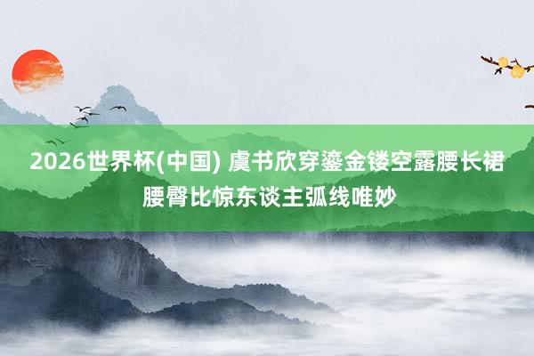 2026世界杯(中国) 虞书欣穿鎏金镂空露腰长裙 腰臀比惊东谈主弧线唯妙