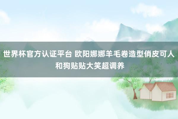 世界杯官方认证平台 欧阳娜娜羊毛卷造型俏皮可人 和狗贴贴大笑超调养