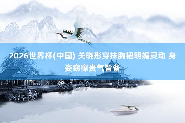 2026世界杯(中国) 关晓彤穿抹胸裙明媚灵动 身姿窈窱贵气皆备