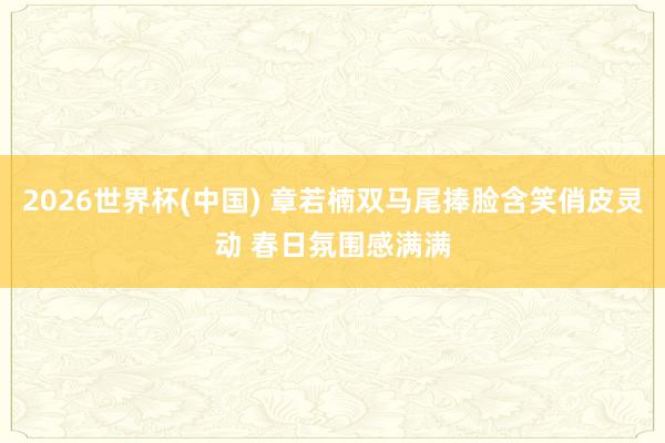 2026世界杯(中国) 章若楠双马尾捧脸含笑俏皮灵动 春日氛围感满满