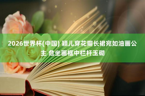 2026世界杯(中国) 颖儿穿花瓣长裙宛如油画公主 危坐画框中栏杆玉砌