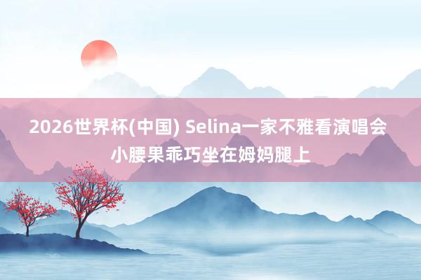 2026世界杯(中国) Selina一家不雅看演唱会 小腰果乖巧坐在姆妈腿上
