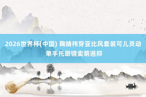 2026世界杯(中国) 鞠婧祎穿亚比风套装可儿灵动 单手托眼镜卖萌遏抑