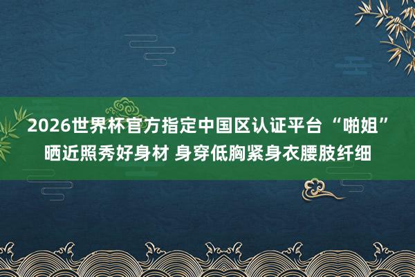 2026世界杯官方指定中国区认证平台 “啪姐”晒近照秀好身材 身穿低胸紧身衣腰肢纤细