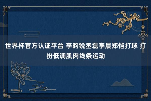 世界杯官方认证平台 李昀锐丞磊李晨郑恺打球 打扮低调肌肉线条运动