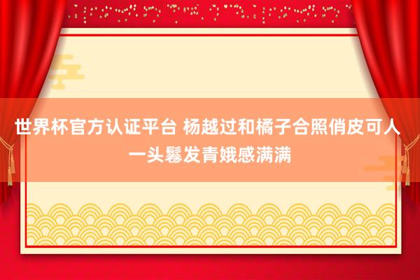 世界杯官方认证平台 杨越过和橘子合照俏皮可人 一头鬈发青娥感满满