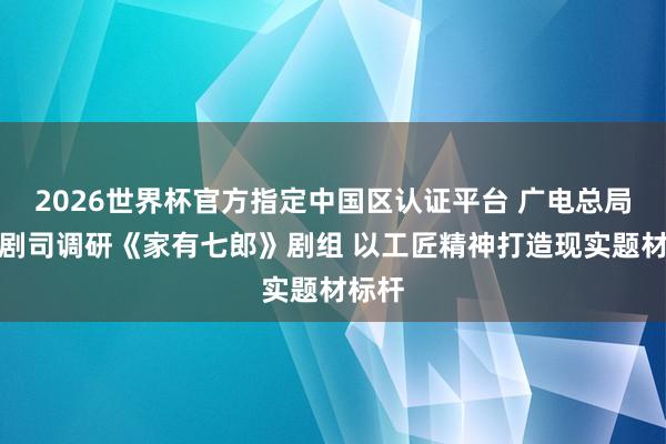 2026世界杯官方指定中国区认证平台 广电总局电视剧司调研《家有七郎》剧组 以工匠精神打造现实题材标杆