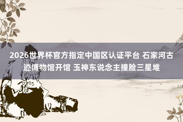 2026世界杯官方指定中国区认证平台 石家河古迹博物馆开馆 玉神东说念主撞脸三星堆