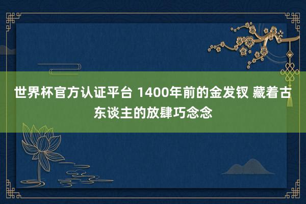 世界杯官方认证平台 1400年前的金发钗 藏着古东谈主的放肆巧念念