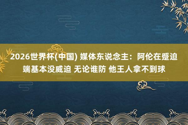 2026世界杯(中国) 媒体东说念主：阿伦在蹙迫端基本没威迫 无论谁防 他王人拿不到球