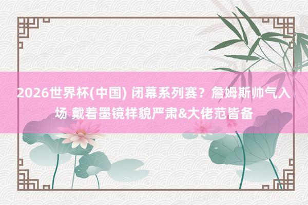2026世界杯(中国) 闭幕系列赛？詹姆斯帅气入场 戴着墨镜样貌严肃&大佬范皆备