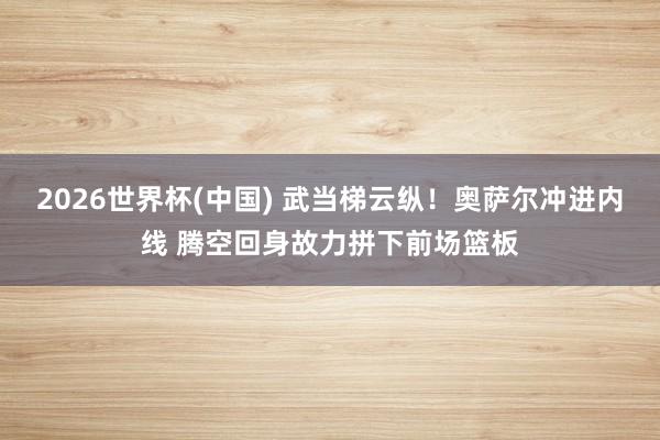 2026世界杯(中国) 武当梯云纵！奥萨尔冲进内线 腾空回身故力拼下前场篮板