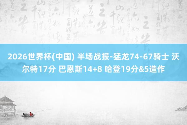 2026世界杯(中国) 半场战报-猛龙74-67骑士 沃尔特17分 巴恩斯14+8 哈登19分&5造作