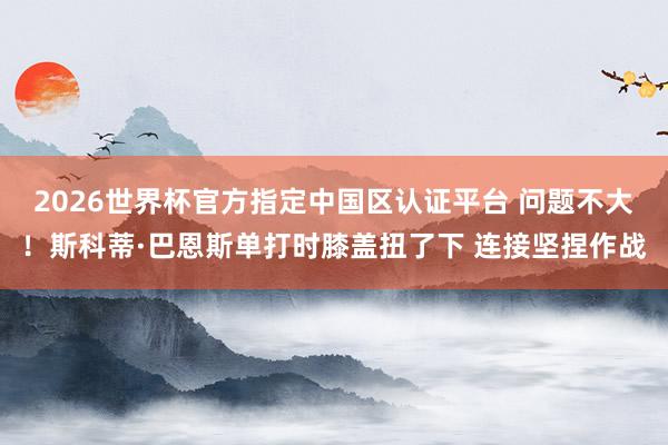 2026世界杯官方指定中国区认证平台 问题不大！斯科蒂·巴恩斯单打时膝盖扭了下 连接坚捏作战