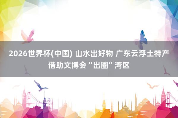 2026世界杯(中国) 山水出好物 广东云浮土特产借助文博会“出圈”湾区