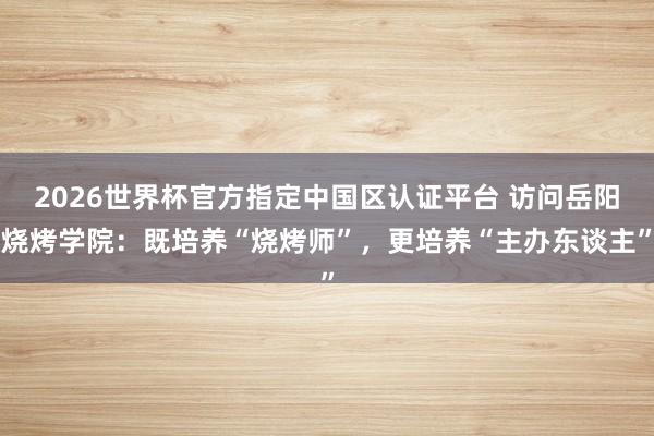 2026世界杯官方指定中国区认证平台 访问岳阳烧烤学院：既培养“烧烤师”，更培养“主办东谈主”