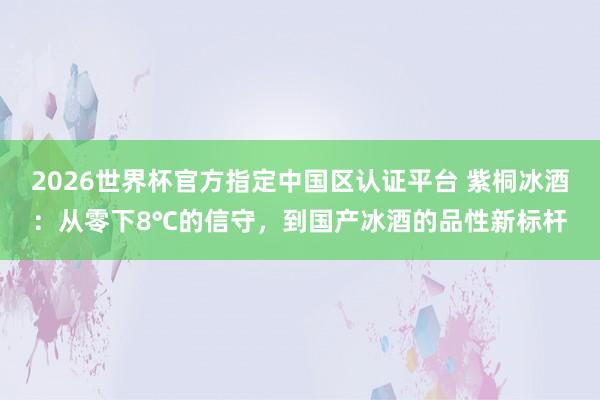 2026世界杯官方指定中国区认证平台 紫桐冰酒：从零下8℃的信守，到国产冰酒的品性新标杆