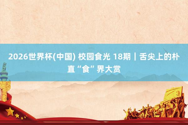 2026世界杯(中国) 校园食光 18期｜舌尖上的朴直“食”界大赏
