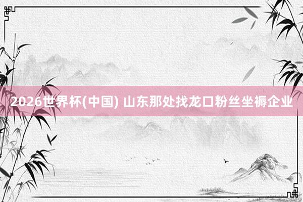 2026世界杯(中国) 山东那处找龙口粉丝坐褥企业