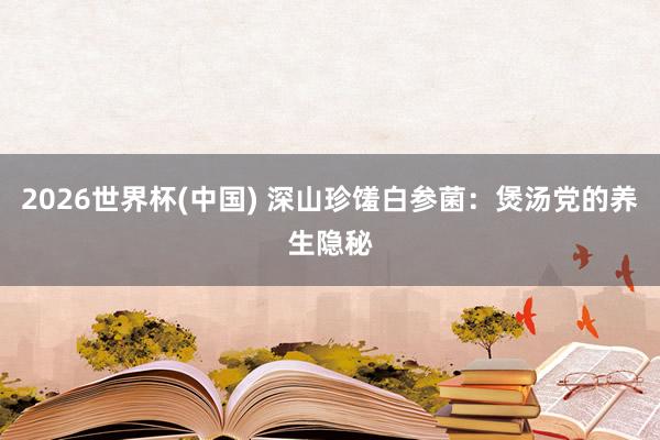 2026世界杯(中国) 深山珍馐白参菌：煲汤党的养生隐秘
