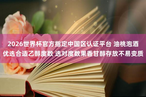 2026世界杯官方指定中国区认证平台 油桃泡酒优选合适乙醇度数 选对度数果香甘醇存放不易变质