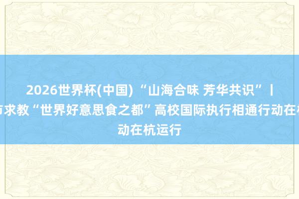 2026世界杯(中国) “山海合味 芳华共识”丨台州市求教“世界好意思食之都”高校国际执行相通行动在杭运行
