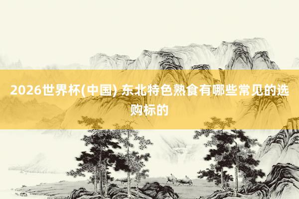 2026世界杯(中国) 东北特色熟食有哪些常见的选购标的