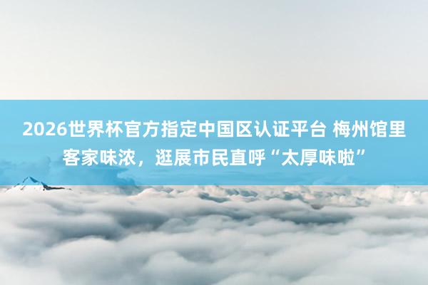 2026世界杯官方指定中国区认证平台 梅州馆里客家味浓，逛展市民直呼“太厚味啦”