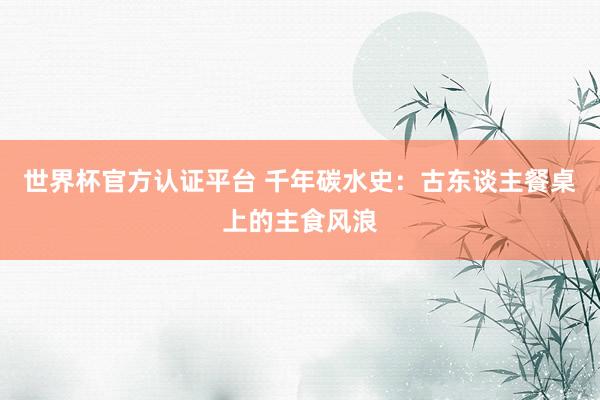世界杯官方认证平台 千年碳水史：古东谈主餐桌上的主食风浪